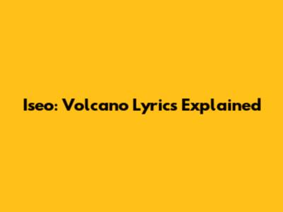 Iseo: Volcano Lyrics Explained