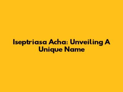 Iseptriasa Acha: Unveiling A Unique Name