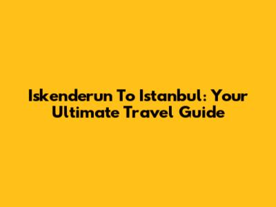 Iskenderun To Istanbul: Your Ultimate Travel Guide