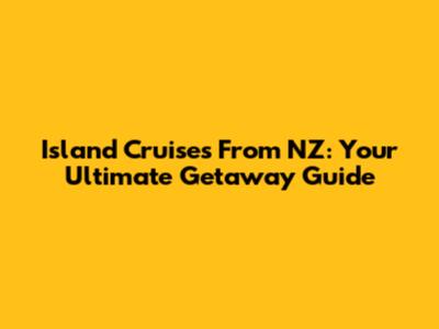 Island Cruises From NZ: Your Ultimate Getaway Guide