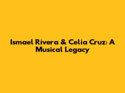 Ismael Rivera & Celia Cruz: A Musical Legacy