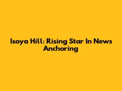 Isoya Hill: Rising Star In News Anchoring