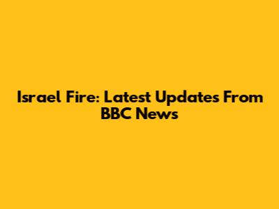 Israel Fire: Latest Updates From BBC News