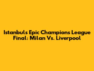 Istanbul's Epic Champions League Final: Milan Vs. Liverpool