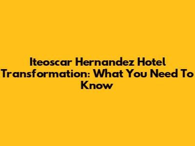 Iteoscar Hernandez Hotel Transformation: What You Need To Know