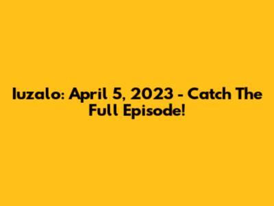 Iuzalo: April 5, 2023 - Catch The Full Episode!