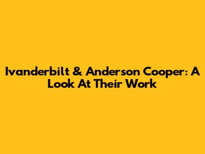 Ivanderbilt & Anderson Cooper: A Look At Their Work