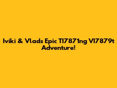 Iviki & Vlad's Epic TI7871ng VI7879t Adventure!