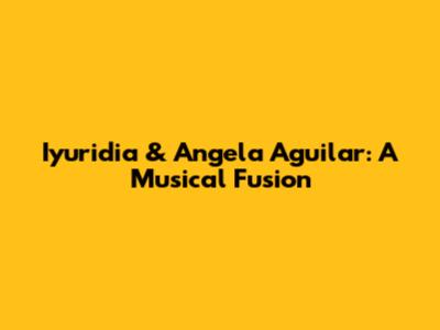 Iyuridia & Angela Aguilar: A Musical Fusion