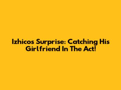 Izhico's Surprise: Catching His Girlfriend In The Act!