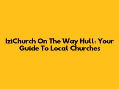 IziChurch On The Way Hull: Your Guide To Local Churches