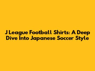 J League Football Shirts: A Deep Dive Into Japanese Soccer Style
