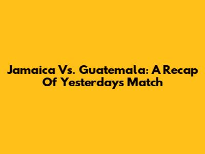 Jamaica Vs. Guatemala: A Recap Of Yesterday's Match