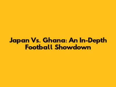 Japan Vs. Ghana: An In-Depth Football Showdown