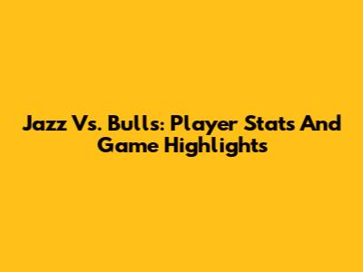 Jazz Vs. Bulls: Player Stats And Game Highlights