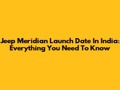 Jeep Meridian Launch Date In India: Everything You Need To Know