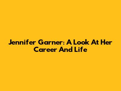 Jennifer Garner: A Look At Her Career And Life