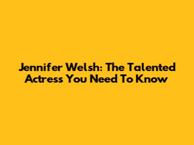 Jennifer Welsh: The Talented Actress You Need To Know