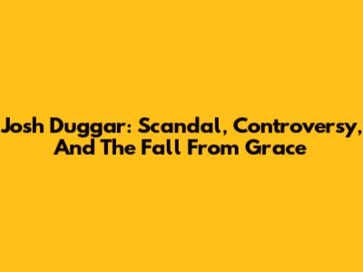 Josh Duggar: Scandal, Controversy, And The Fall From Grace