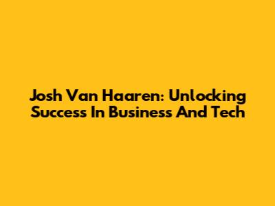 Josh Van Haaren: Unlocking Success In Business And Tech