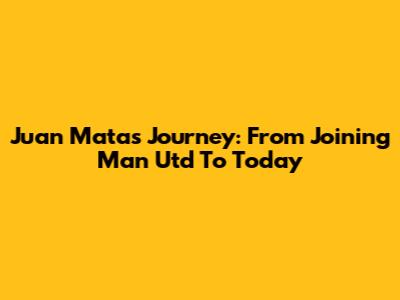 Juan Mata's Journey: From Joining Man Utd To Today