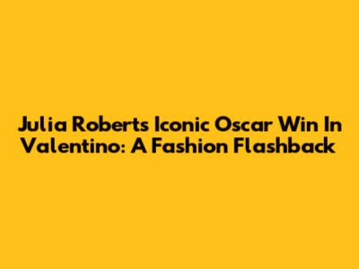 Julia Roberts' Iconic Oscar Win In Valentino: A Fashion Flashback