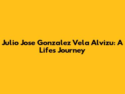 Julio Jose Gonzalez Vela Alvizu: A Life's Journey