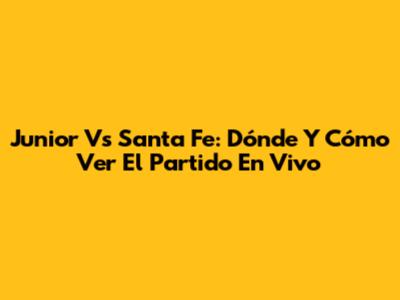 Junior Vs Santa Fe: Dónde Y Cómo Ver El Partido En Vivo