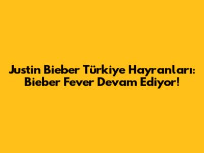 Justin Bieber Türkiye Hayranları: Bieber Fever Devam Ediyor!