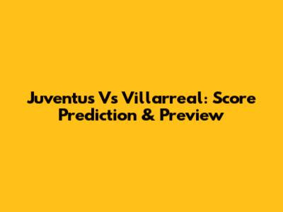 Juventus Vs Villarreal: Score Prediction & Preview