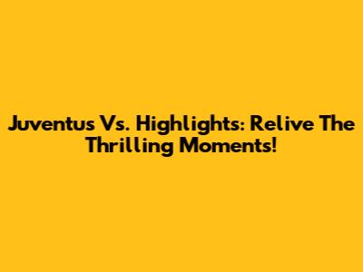 Juventus Vs. Highlights: Relive The Thrilling Moments!