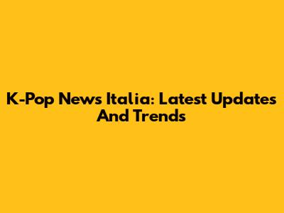 K-Pop News Italia: Latest Updates And Trends