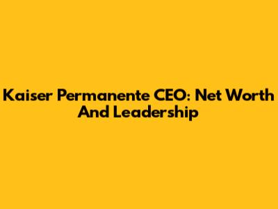Kaiser Permanente CEO: Net Worth And Leadership