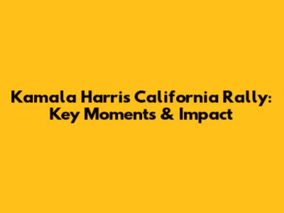 Kamala Harris California Rally: Key Moments & Impact