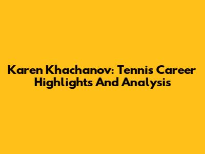 Karen Khachanov: Tennis Career Highlights And Analysis