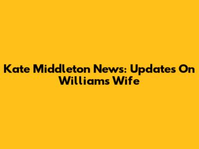 Kate Middleton News: Updates On William's Wife