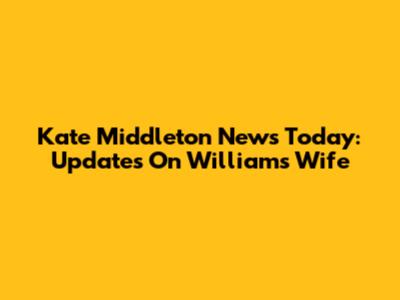 Kate Middleton News Today: Updates On William's Wife