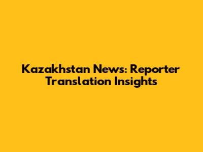 Kazakhstan News: Reporter Translation Insights