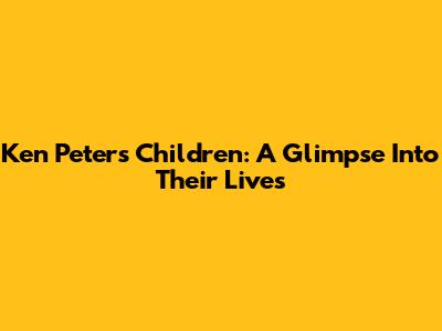 Ken Peters' Children: A Glimpse Into Their Lives