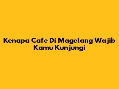 Kenapa Cafe Di Magelang Wajib Kamu Kunjungi