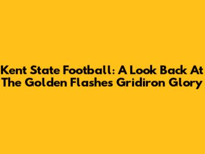 Kent State Football: A Look Back At The Golden Flashes' Gridiron Glory