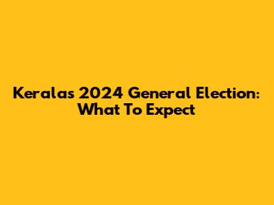 Kerala's 2024 General Election: What To Expect