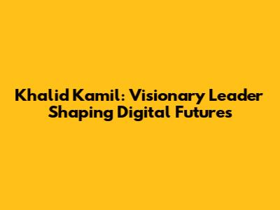Khalid Kamil: Visionary Leader Shaping Digital Futures