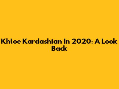 Khloe Kardashian In 2020: A Look Back