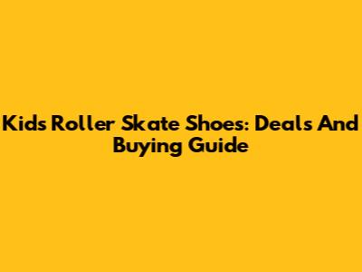Kids' Roller Skate Shoes: Deals And Buying Guide