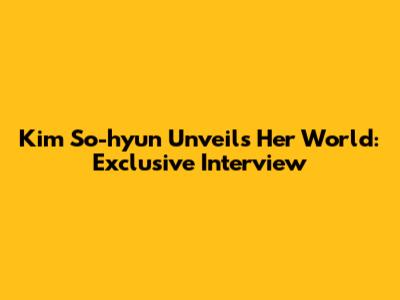 Kim So-hyun Unveils Her World: Exclusive Interview