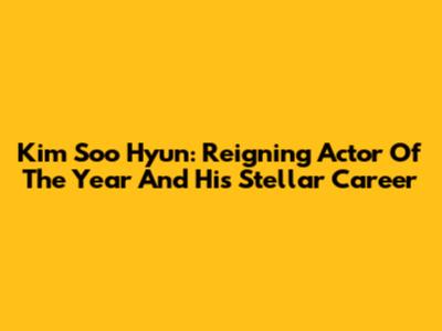 Kim Soo Hyun: Reigning Actor Of The Year And His Stellar Career