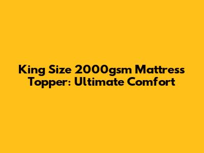 King Size 2000gsm Mattress Topper: Ultimate Comfort