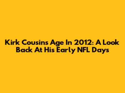 Kirk Cousins' Age In 2012: A Look Back At His Early NFL Days