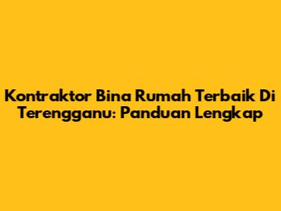 Kontraktor Bina Rumah Terbaik Di Terengganu: Panduan Lengkap